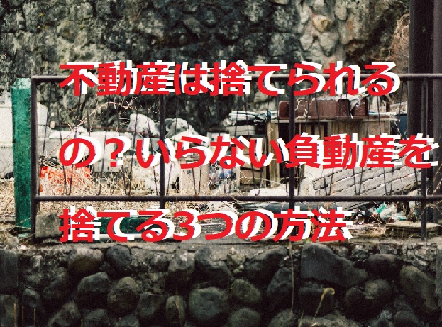 不動産は捨てられるの？いらない負動産を捨てる3つの方法