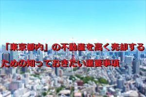 「東京都内」の不動産を高く売却するための知っておきたい重要事項