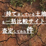 「持て余している土地」を一括比較サイトで査定してみた件